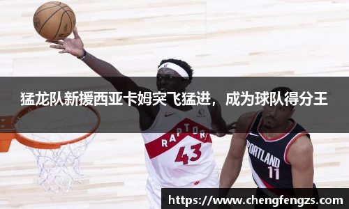 猛龙队新援西亚卡姆突飞猛进，成为球队得分王
