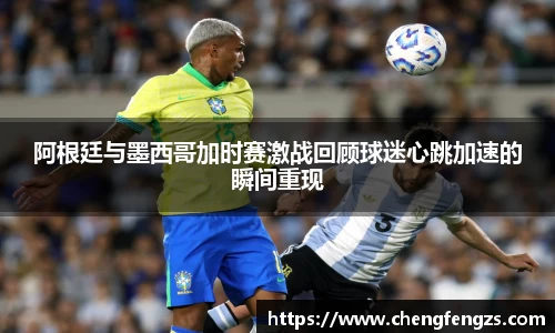 阿根廷与墨西哥加时赛激战回顾球迷心跳加速的瞬间重现